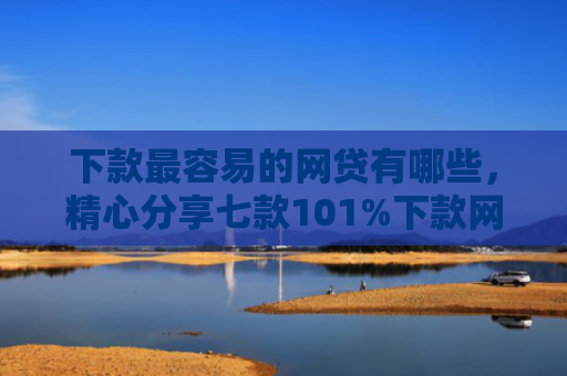 下款最容易的网贷有哪些，精心分享七款101%下款网贷口子