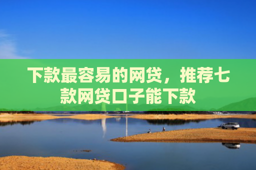 下款最容易的网贷，推荐七款网贷口子能下款