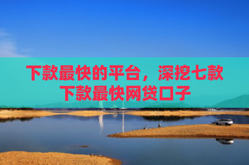 下款最快的平台，深挖七款下款最快网贷口子