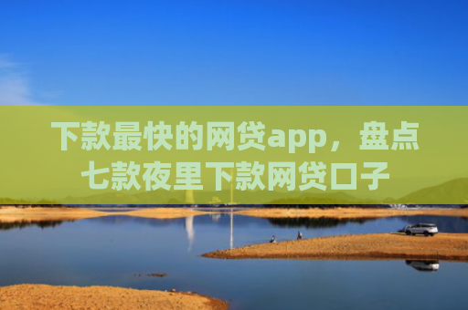 下款最快的网贷app，盘点七款夜里下款网贷口子
