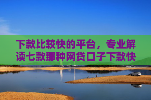 下款比较快的平台，专业解读七款那种网贷口子下款快