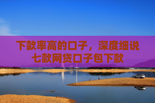 下款率高的口子，深度细说七款网贷口子包下款