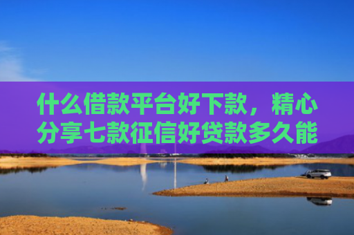 什么借款平台好下款，精心分享七款征信好贷款多久能下款