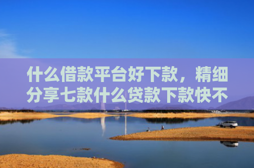 什么借款平台好下款，精细分享七款什么贷款下款快不看征信