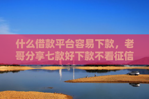 什么借款平台容易下款，老哥分享七款好下款不看征信的贷款