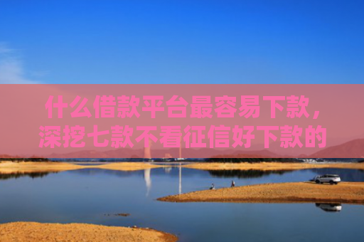 什么借款平台最容易下款，深挖七款不看征信好下款的贷款