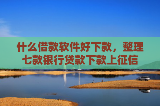 什么借款软件好下款，整理七款银行贷款下款上征信