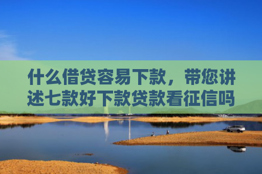 什么借贷容易下款，带您讲述七款好下款贷款看征信吗