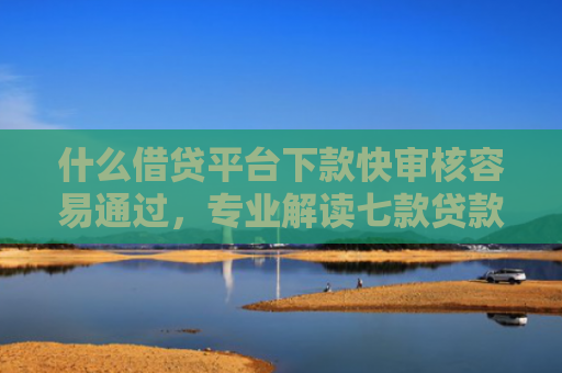 什么借贷平台下款快审核容易通过，专业解读七款贷款中介下款影响征信吗