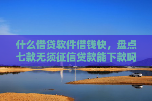 什么借贷软件借钱快，盘点七款无须征信贷款能下款吗