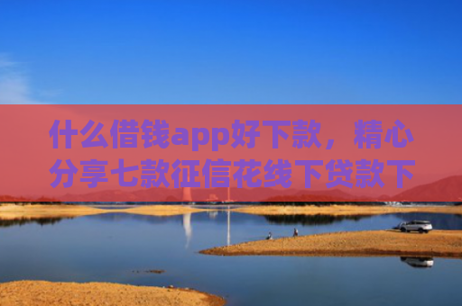 什么借钱app好下款，精心分享七款征信花线下贷款下款多久