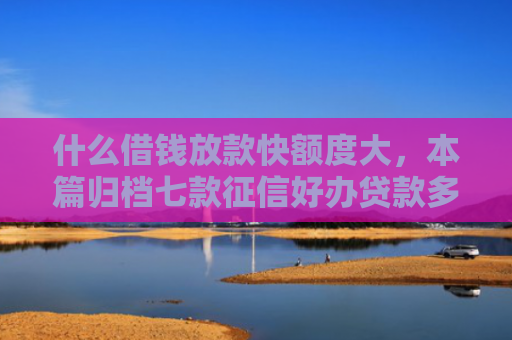 什么借钱放款快额度大，本篇归档七款征信好办贷款多久下款正常