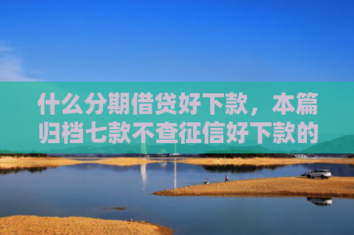 什么分期借贷好下款，本篇归档七款不查征信好下款的贷款