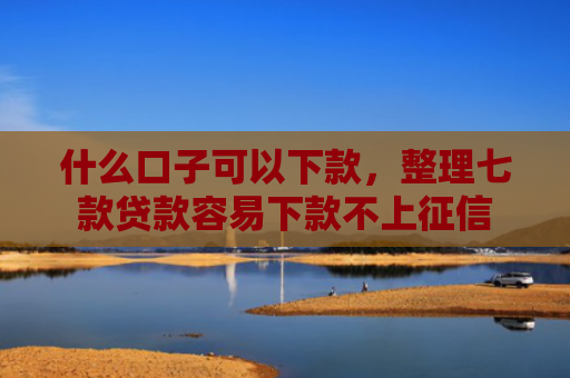 什么口子可以下款，整理七款贷款容易下款不上征信