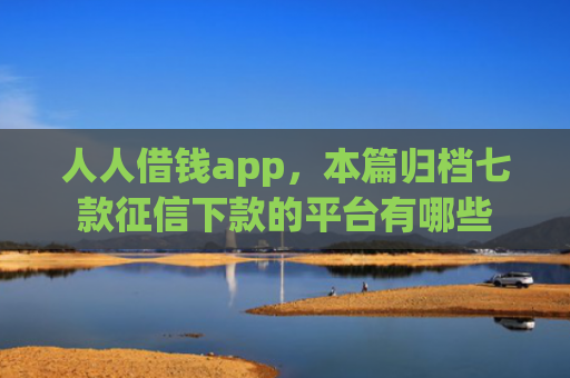 人人借钱app，本篇归档七款征信下款的平台有哪些