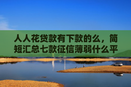 人人花贷款有下款的么，简短汇总七款征信薄弱什么平台能下款