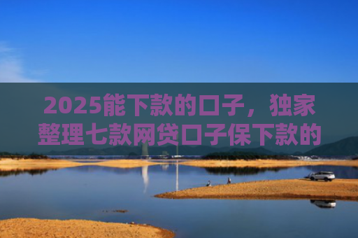 2025能下款的口子，独家整理七款网贷口子保下款的
