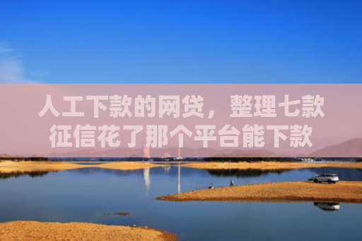 人工下款的网贷，整理七款征信花了那个平台能下款