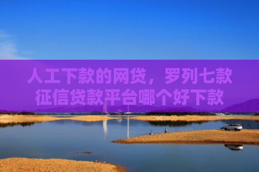 人工下款的网贷，罗列七款征信贷款平台哪个好下款