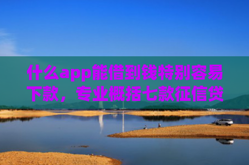 什么app能借到钱特别容易下款，专业概括七款征信贷款多久下款