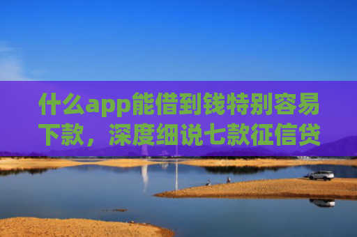 什么app能借到钱特别容易下款，深度细说七款征信贷款下款时间