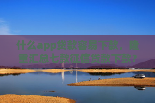 什么app贷款容易下款，隆重汇总七款征信贷款下款？