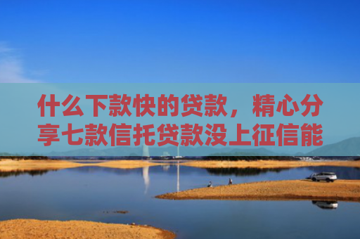 什么下款快的贷款，精心分享七款信托贷款没上征信能下款吗