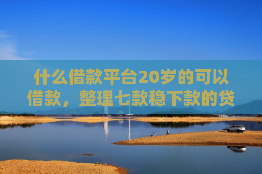 什么借款平台20岁的可以借款，整理七款稳下款的贷款看征信