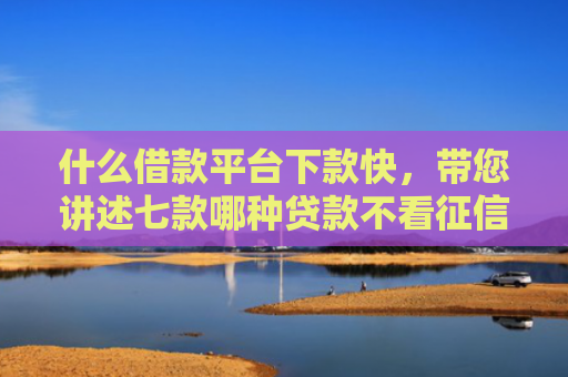 什么借款平台下款快，带您讲述七款哪种贷款不看征信下款快