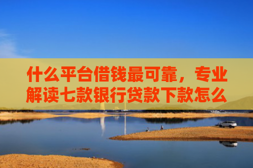 什么平台借钱最可靠，专业解读七款银行贷款下款怎么查征信