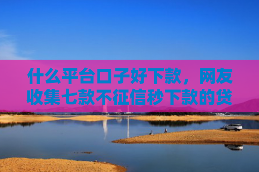 什么平台口子好下款，网友收集七款不征信秒下款的贷款软件
