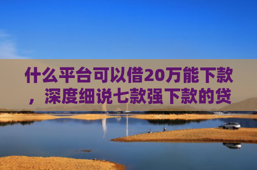什么平台可以借20万能下款，深度细说七款强下款的贷款会上征信嘛