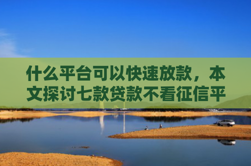 什么平台可以快速放款，本文探讨七款贷款不看征信平台能下款吗