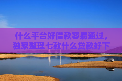 什么平台好借款容易通过，独家整理七款什么贷款好下款不查征信