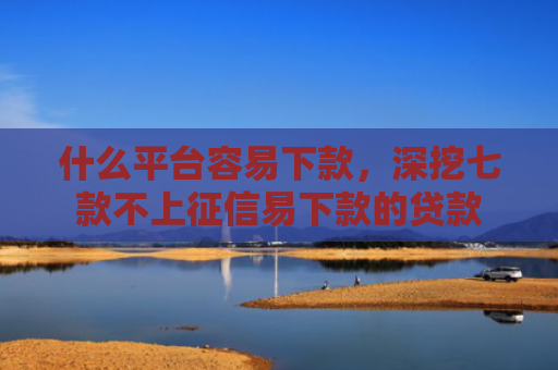 什么平台容易下款，深挖七款不上征信易下款的贷款