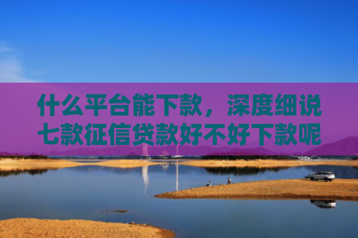 什么平台能下款，深度细说七款征信贷款好不好下款呢