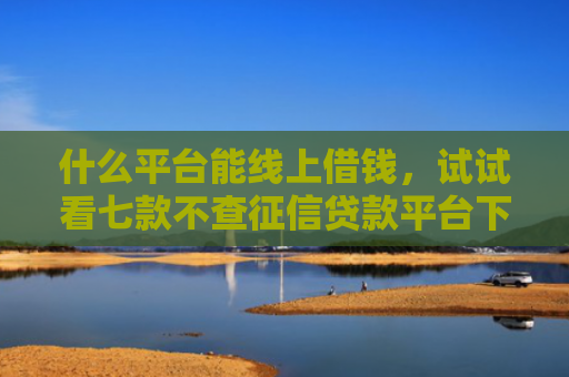 什么平台能线上借钱，试试看七款不查征信贷款平台下款快