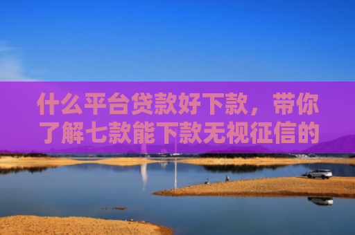 什么平台贷款好下款，带你了解七款能下款无视征信的贷款