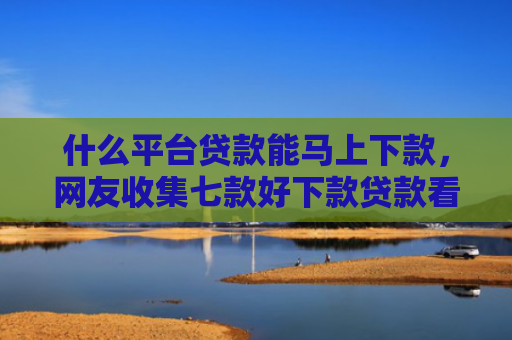 什么平台贷款能马上下款，网友收集七款好下款贷款看征信报告