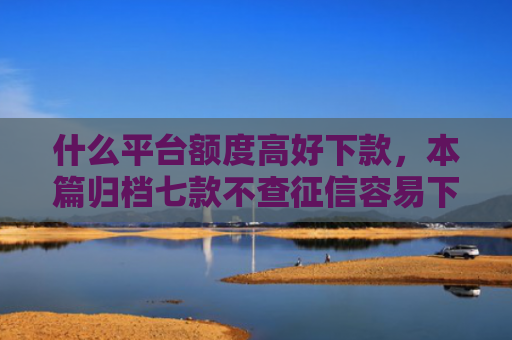 什么平台额度高好下款，本篇归档七款不查征信容易下款的贷款