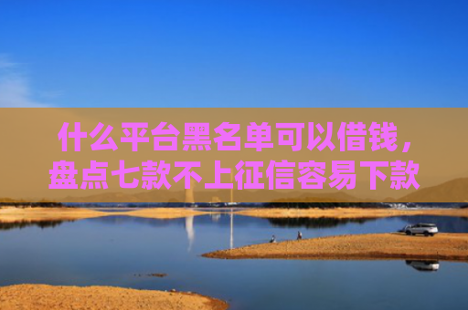 什么平台黑名单可以借钱，盘点七款不上征信容易下款贷款