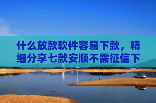 什么放款软件容易下款，精细分享七款安顺不需征信下款的贷款
