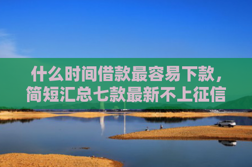 什么时间借款最容易下款，简短汇总七款最新不上征信下款的贷款
