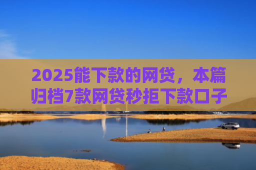 2025能下款的网贷，本篇归档7款网贷秒拒下款口子