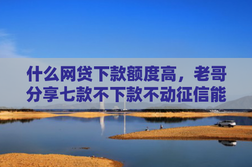 什么网贷下款额度高，老哥分享七款不下款不动征信能贷款吗