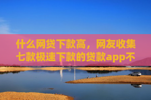 什么网贷下款高，网友收集七款极速下款的贷款app不查征信