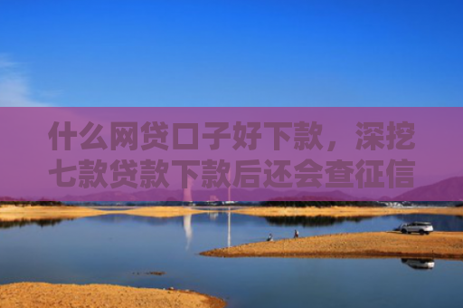 什么网贷口子好下款，深挖七款贷款下款后还会查征信吗