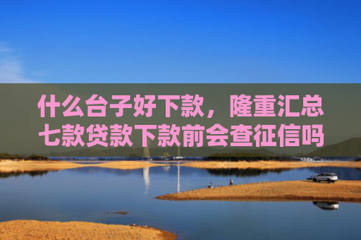 什么台子好下款，隆重汇总七款贷款下款前会查征信吗