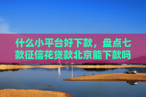 什么小平台好下款，盘点七款征信花贷款北京能下款吗