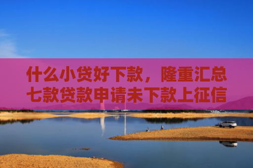 什么小贷好下款，隆重汇总七款贷款申请未下款上征信吗